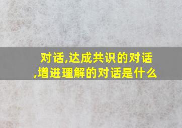 对话,达成共识的对话,增进理解的对话是什么