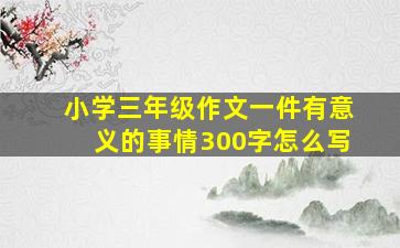 小学三年级作文一件有意义的事情300字怎么写