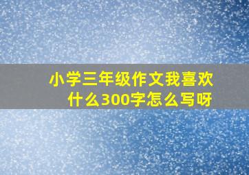 小学三年级作文我喜欢什么300字怎么写呀