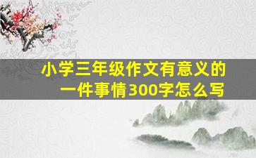 小学三年级作文有意义的一件事情300字怎么写