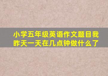 小学五年级英语作文题目我昨天一天在几点钟做什么了