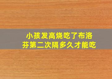 小孩发高烧吃了布洛芬第二次隔多久才能吃