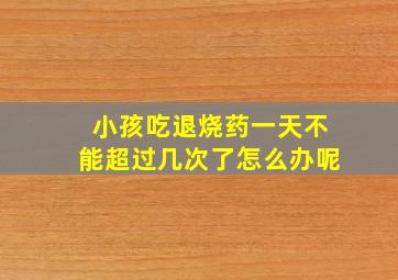 小孩吃退烧药一天不能超过几次了怎么办呢