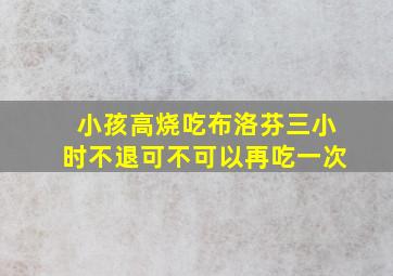 小孩高烧吃布洛芬三小时不退可不可以再吃一次