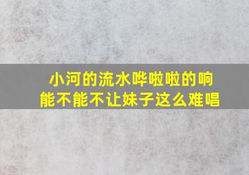 小河的流水哗啦啦的响能不能不让妹子这么难唱