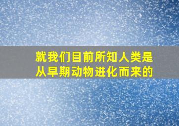 就我们目前所知人类是从早期动物进化而来的