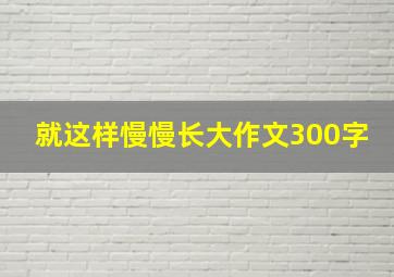 就这样慢慢长大作文300字