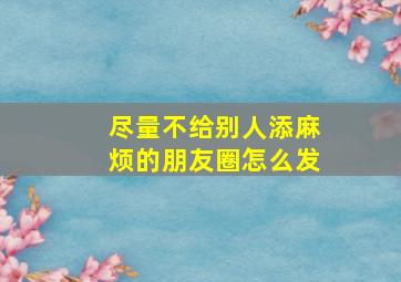 尽量不给别人添麻烦的朋友圈怎么发