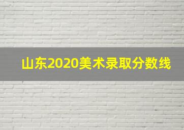 山东2020美术录取分数线