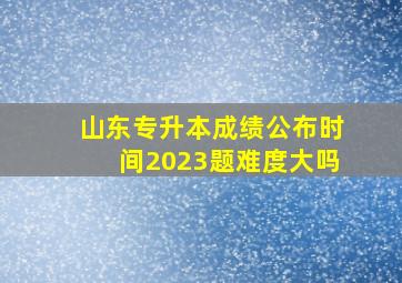 山东专升本成绩公布时间2023题难度大吗