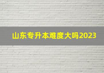 山东专升本难度大吗2023