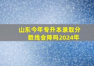 山东今年专升本录取分数线会降吗2024年