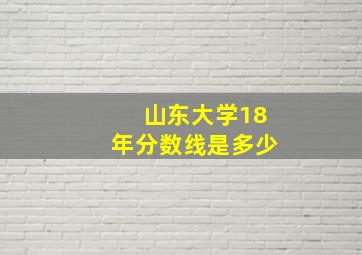 山东大学18年分数线是多少