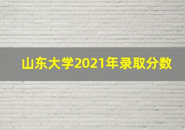 山东大学2021年录取分数