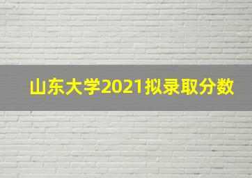 山东大学2021拟录取分数