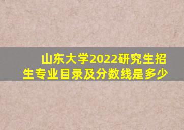 山东大学2022研究生招生专业目录及分数线是多少