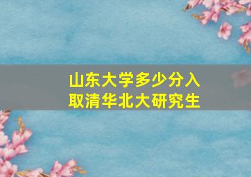 山东大学多少分入取清华北大研究生