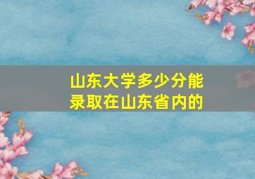 山东大学多少分能录取在山东省内的