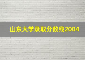 山东大学录取分数线2004