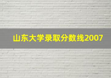 山东大学录取分数线2007