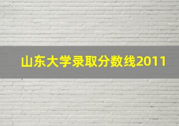 山东大学录取分数线2011