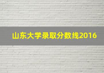 山东大学录取分数线2016