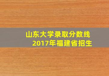 山东大学录取分数线2017年福建省招生