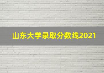 山东大学录取分数线2021