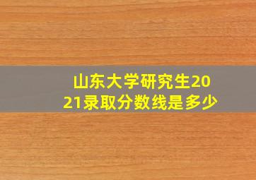 山东大学研究生2021录取分数线是多少