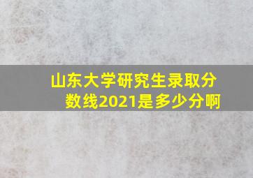 山东大学研究生录取分数线2021是多少分啊