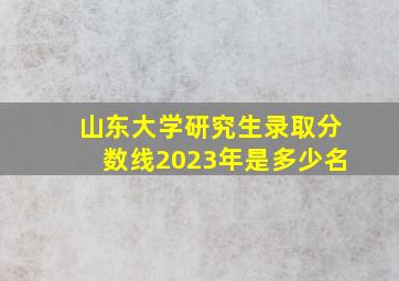 山东大学研究生录取分数线2023年是多少名