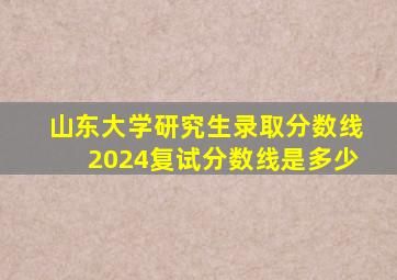 山东大学研究生录取分数线2024复试分数线是多少