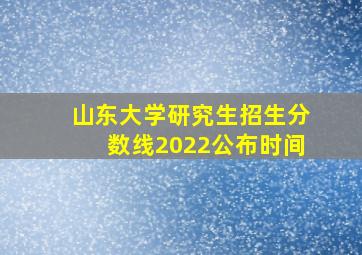 山东大学研究生招生分数线2022公布时间