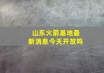 山东火箭基地最新消息今天开放吗