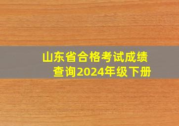 山东省合格考试成绩查询2024年级下册