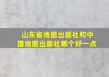 山东省地图出版社和中国地图出版社哪个好一点