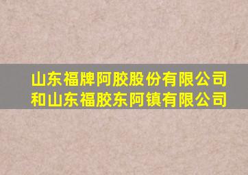 山东福牌阿胶股份有限公司和山东福胶东阿镇有限公司