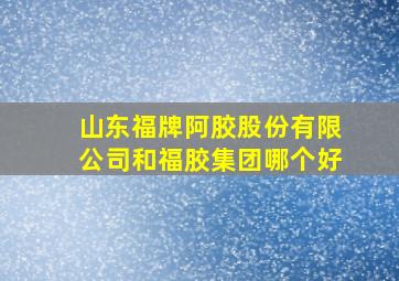 山东福牌阿胶股份有限公司和福胶集团哪个好