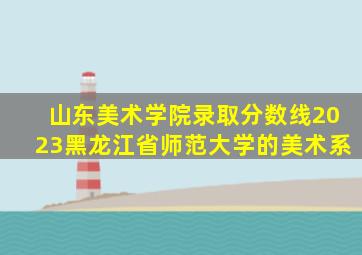 山东美术学院录取分数线2023黑龙江省师范大学的美术系