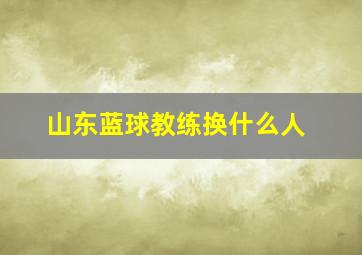 山东蓝球教练换什么人