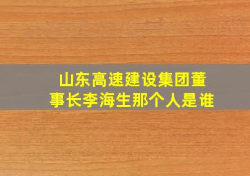 山东高速建设集团董事长李海生那个人是谁