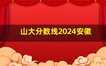 山大分数线2024安徽