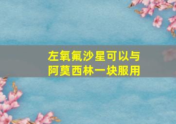 左氧氟沙星可以与阿莫西林一块服用