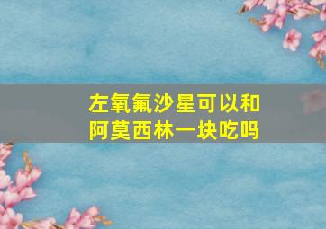 左氧氟沙星可以和阿莫西林一块吃吗