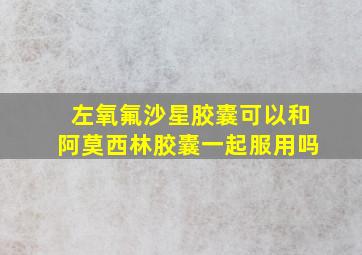 左氧氟沙星胶囊可以和阿莫西林胶囊一起服用吗