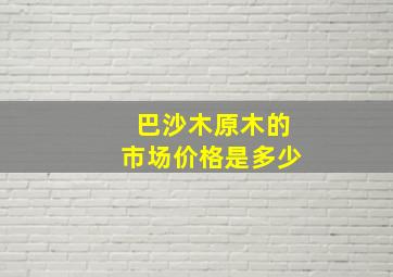 巴沙木原木的市场价格是多少