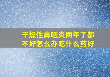 干燥性鼻咽炎两年了都不好怎么办吃什么药好