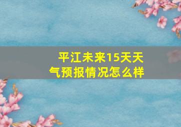 平江未来15天天气预报情况怎么样