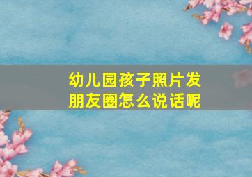 幼儿园孩子照片发朋友圈怎么说话呢