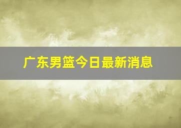 广东男篮今日最新消息